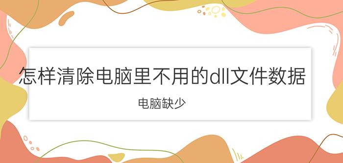 怎样清除电脑里不用的dll文件数据 电脑缺少.dll文件是怎么回事？